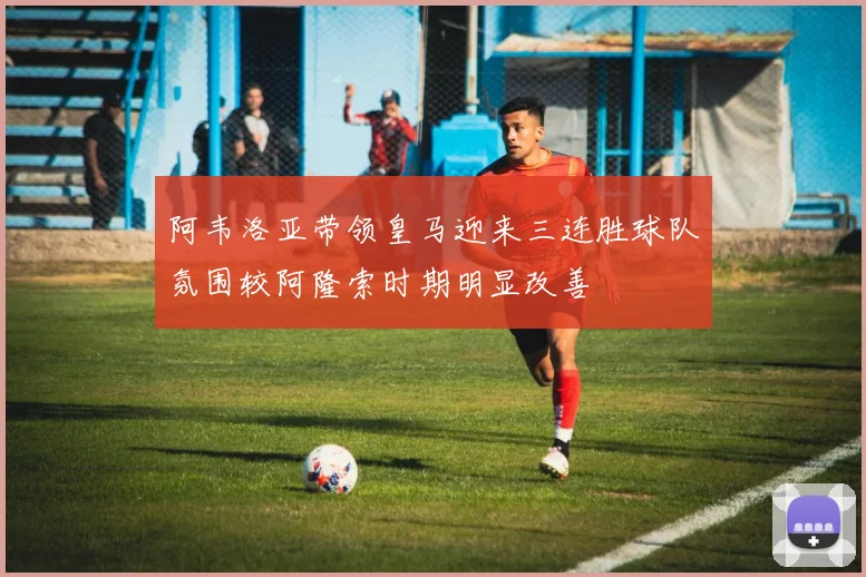 阿韦洛亚带领皇马迎来三连胜球队氛围较阿隆索时期明显改善