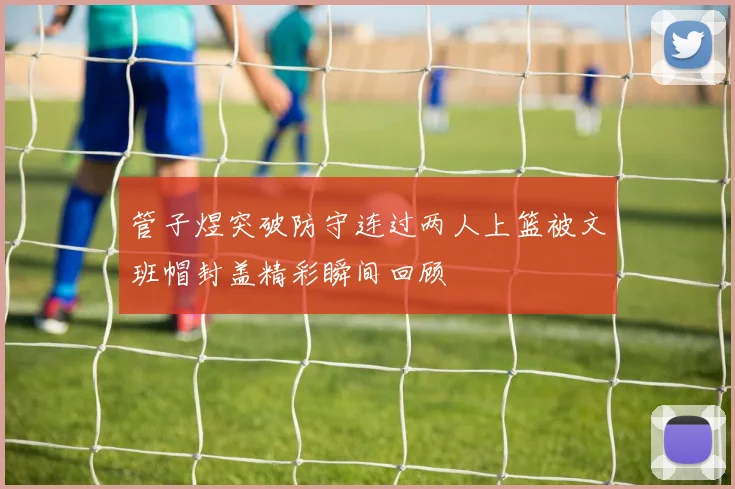 管子煜突破防守连过两人上篮被文班帽封盖精彩瞬间回顾