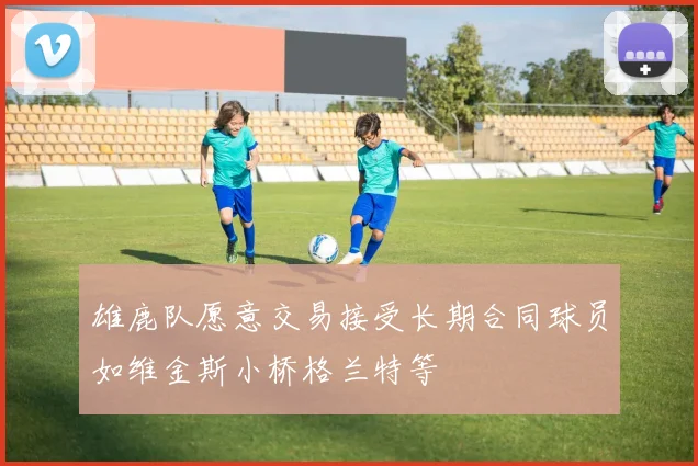 雄鹿队愿意交易接受长期合同球员如维金斯小桥格兰特等