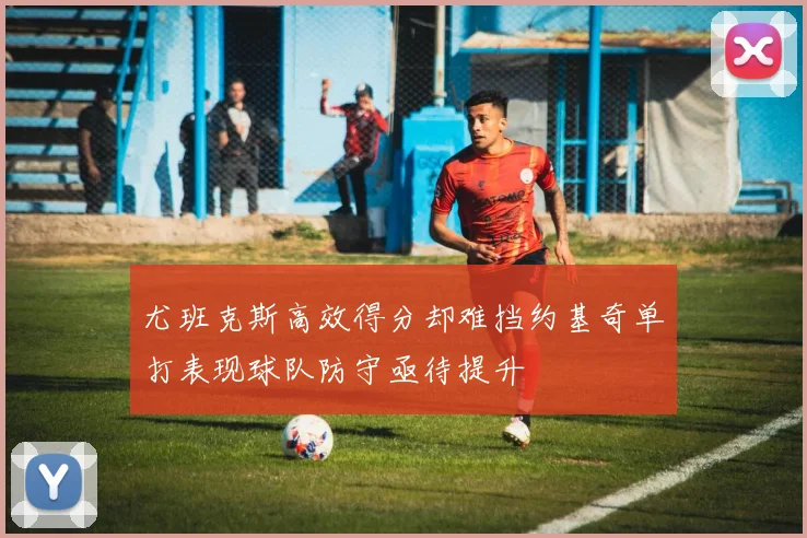 尤班克斯高效得分却难挡约基奇单打表现球队防守亟待提升