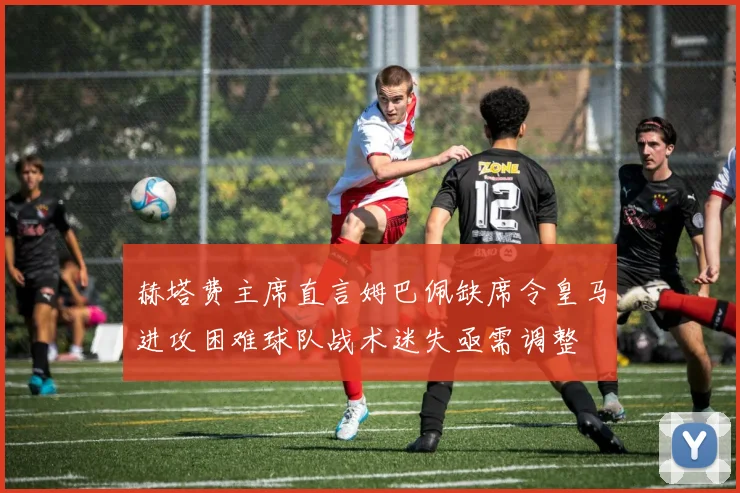 赫塔费主席直言姆巴佩缺席令皇马进攻困难球队战术迷失亟需调整
