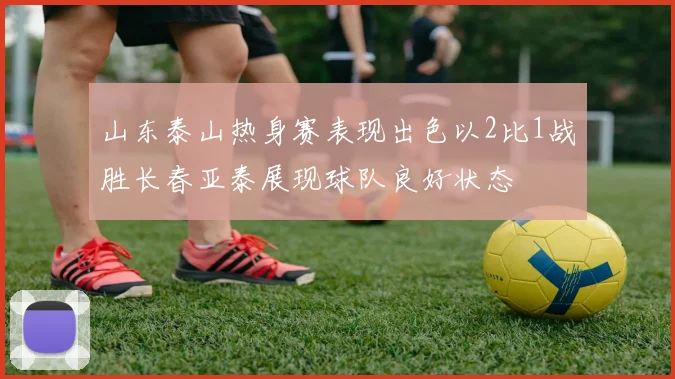 山东泰山热身赛表现出色以2比1战胜长春亚泰展现球队良好状态