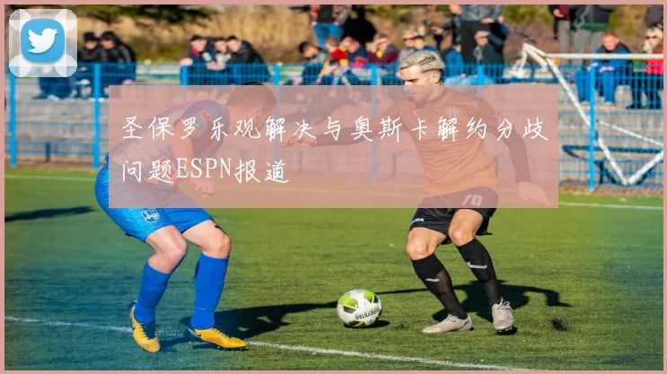 圣保罗乐观解决与奥斯卡解约分歧问题ESPN报道