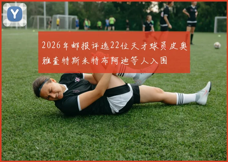 2026年邮报评选22位天才球员皮奥雅奎特斯米特布阿迪等人入围