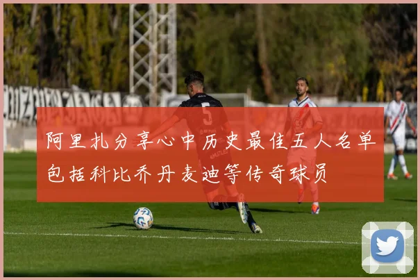 阿里扎分享心中历史最佳五人名单包括科比乔丹麦迪等传奇球员