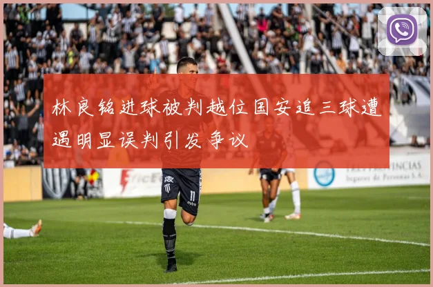 林良铭进球被判越位国安追三球遭遇明显误判引发争议