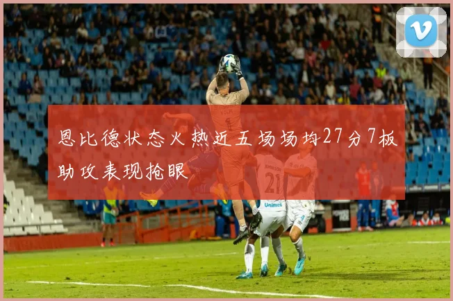 恩比德状态火热近五场场均27分7板助攻表现抢眼