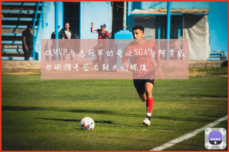 双MVP与总冠军的奇迹SGA与阿贾威尔逊携手签名鞋共创辉煌