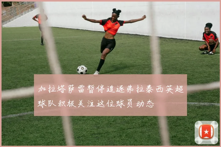加拉塔萨雷暂停追逐弗拉泰西英超球队积极关注这位球员动态
