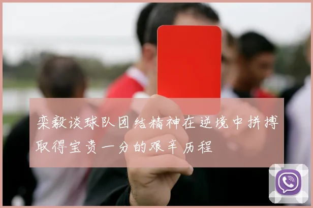 栾毅谈球队团结精神在逆境中拼搏取得宝贵一分的艰辛历程