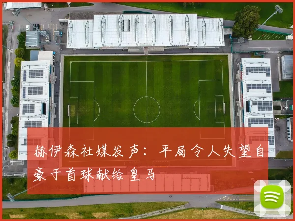 赫伊森社媒发声：平局令人失望自豪于首球献给皇马
