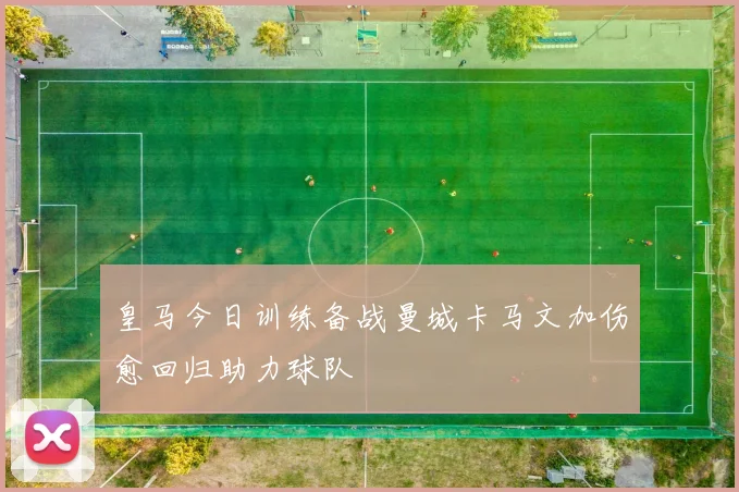 皇马今日训练备战曼城卡马文加伤愈回归助力球队