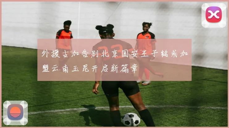 外援古加告别北京国安王子铭或加盟云南玉昆开启新篇章