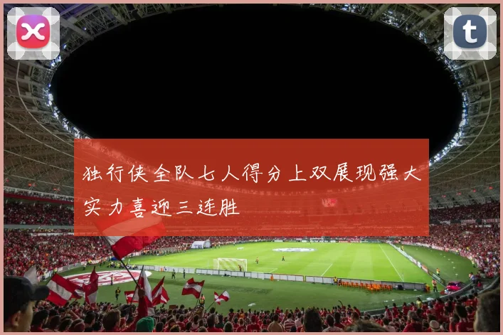 独行侠全队七人得分上双展现强大实力喜迎三连胜