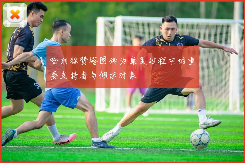 哈利称赞塔图姆为康复过程中的重要支持者与倾诉对象