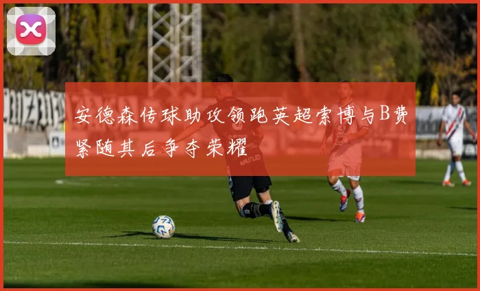 安德森传球助攻领跑英超索博与B费紧随其后争夺荣耀