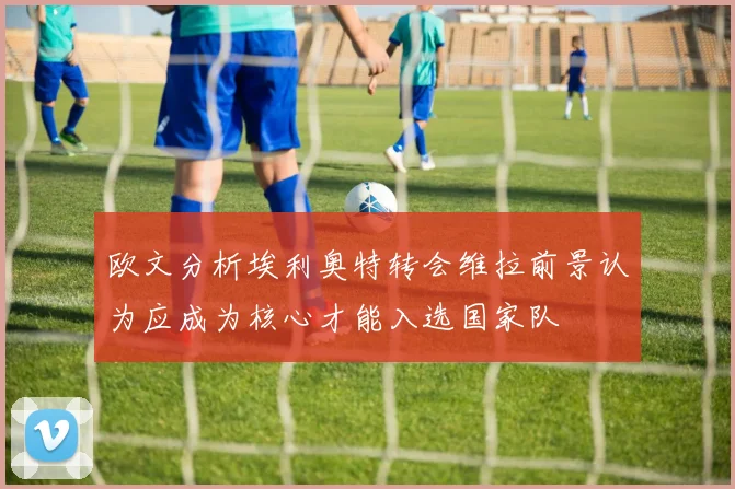 欧文分析埃利奥特转会维拉前景认为应成为核心才能入选国家队