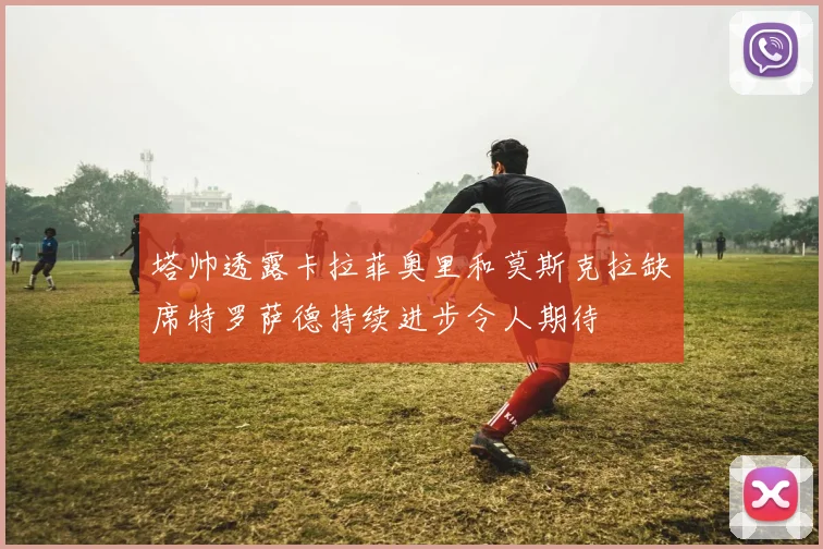 塔帅透露卡拉菲奥里和莫斯克拉缺席特罗萨德持续进步令人期待