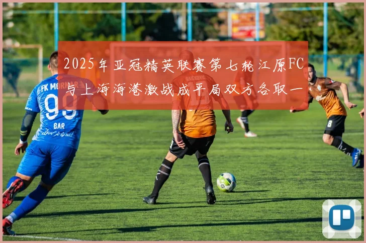 2025年亚冠精英联赛第七轮江原FC与上海海港激战成平局双方各取一分