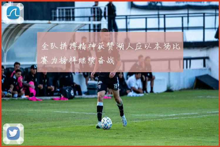 全队拼搏精神获赞湖人应以本场比赛为榜样继续奋战