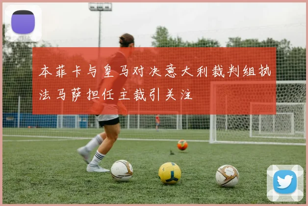 本菲卡与皇马对决意大利裁判组执法马萨担任主裁引关注