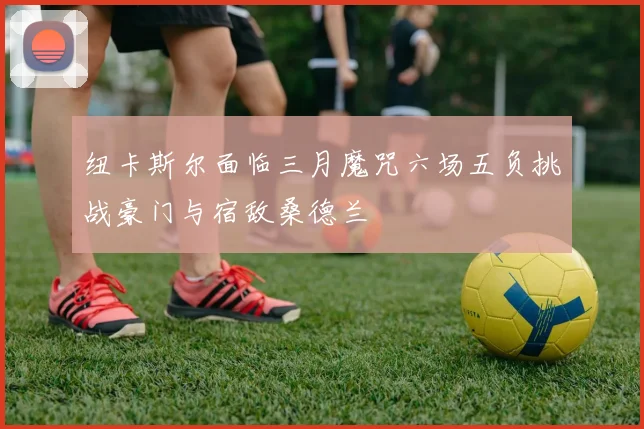 纽卡斯尔面临三月魔咒六场五负挑战豪门与宿敌桑德兰