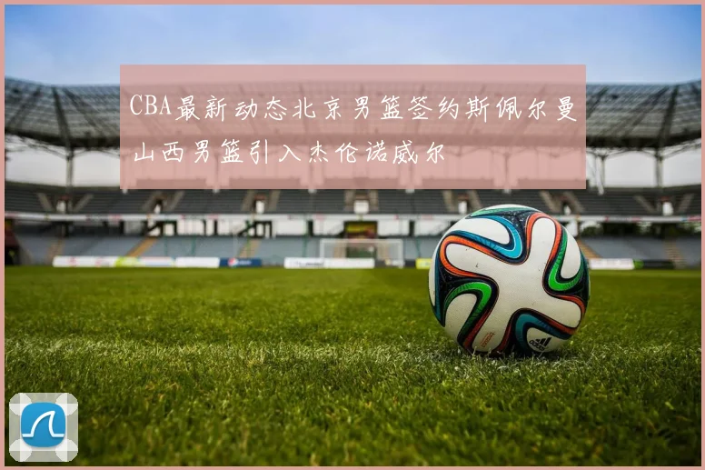 CBA最新动态北京男篮签约斯佩尔曼山西男篮引入杰伦诺威尔