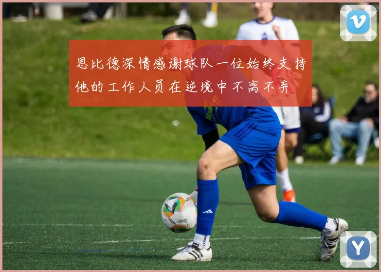 恩比德深情感谢球队一位始终支持他的工作人员在逆境中不离不弃