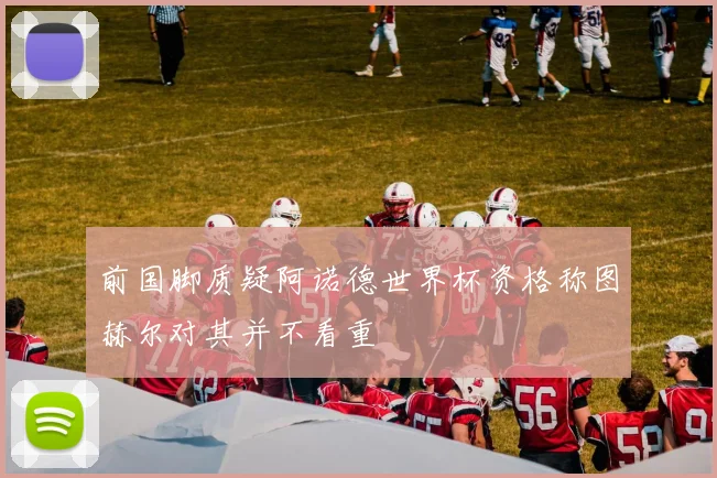 前国脚质疑阿诺德世界杯资格称图赫尔对其并不看重