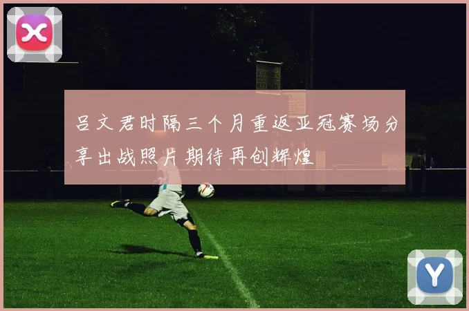 吕文君时隔三个月重返亚冠赛场分享出战照片期待再创辉煌