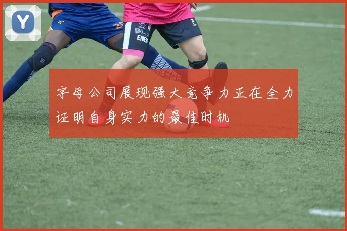 字母公司展现强大竞争力正在全力证明自身实力的最佳时机