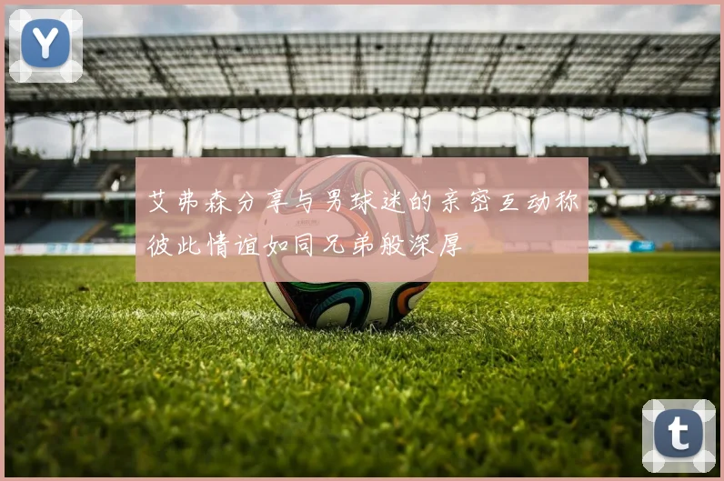 艾弗森分享与男球迷的亲密互动称彼此情谊如同兄弟般深厚
