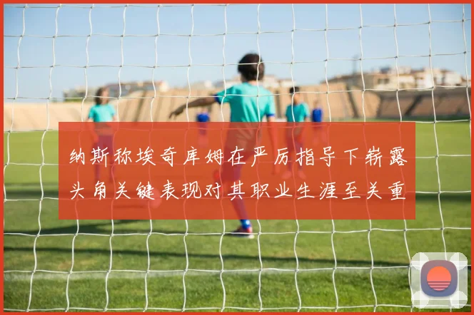 纳斯称埃奇库姆在严厉指导下崭露头角关键表现对其职业生涯至关重要